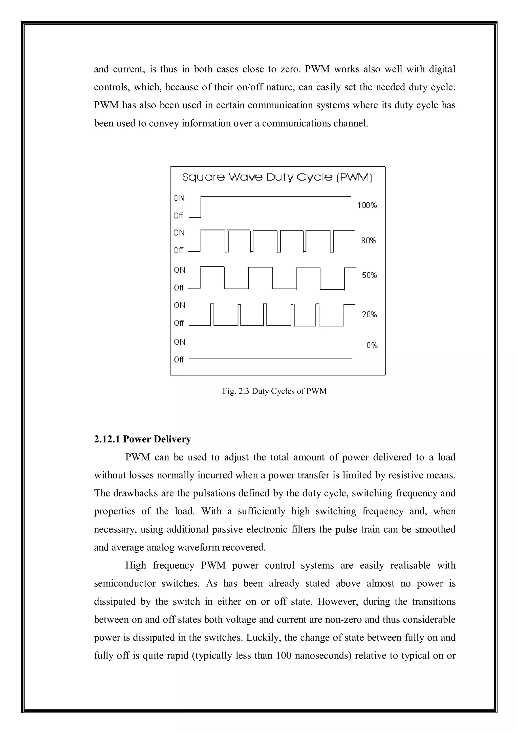 and current, is thus in both cases close to zero. PWM works also well with digital
controls, which, because of their on/off nature, can easily set the needed duty cycle.
PWM has also been used in certain communication systems where its duty cycle has
been used to convey information over a communications channel.
Fig. 2.3 Duty Cycles of PWM
2.12.1 Power Delivery
PWM can be used to adjust the total amount of power delivered to a load
without losses normally incurred when a power transfer is limited by resistive means.
The drawbacks are the pulsations defined by the duty cycle, switching frequency and
properties of the load. With a sufficiently high switching frequency and, when
necessary, using additional passive electronic filters the pulse train can be smoothed
and average analog waveform recovered.
High frequency PWM power control systems are easily realisable with
semiconductor switches. As has been already stated above almost no power is
dissipated by the switch in either on or off state. However, during the transitions
between on and off states both voltage and current are non-zero and thus considerable
power is dissipated in the switches. Luckily, the change of state between fully on and
fully off is quite rapid (typically less than 100 nanoseconds) relative to typical on or
 