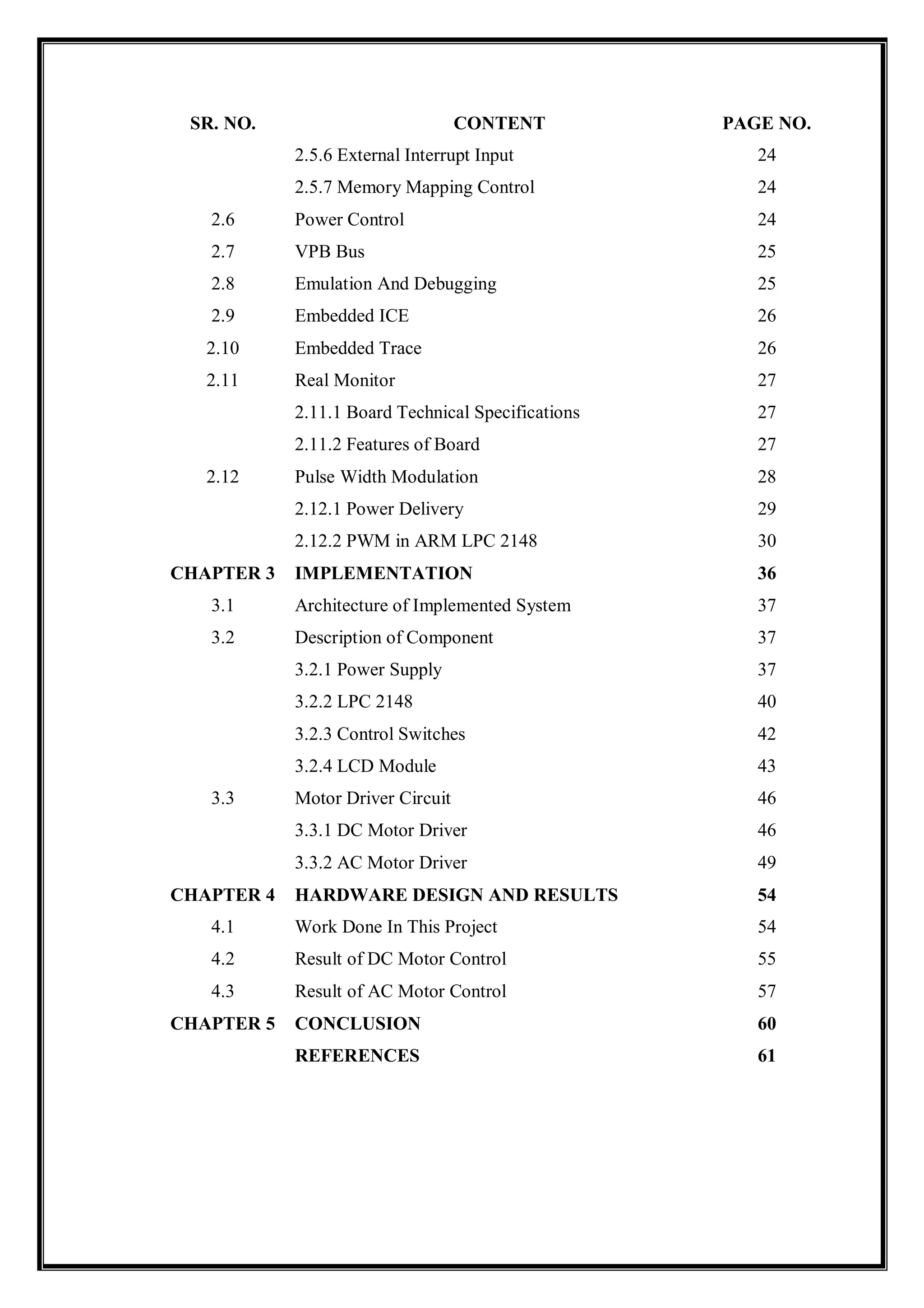 SR. NO. CONTENT PAGE NO.
2.5.6 External Interrupt Input 24
2.5.7 Memory Mapping Control 24
2.6 Power Control 24
2.7 VPB Bus 25
2.8 Emulation And Debugging 25
2.9 Embedded ICE 26
2.10 Embedded Trace 26
2.11 Real Monitor 27
2.11.1 Board Technical Specifications 27
2.11.2 Features of Board 27
2.12 Pulse Width Modulation 28
2.12.1 Power Delivery 29
2.12.2 PWM in ARM LPC 2148 30
CHAPTER 3 IMPLEMENTATION 36
3.1 Architecture of Implemented System 37
3.2 Description of Component 37
3.2.1 Power Supply 37
3.2.2 LPC 2148 40
3.2.3 Control Switches 42
3.2.4 LCD Module 43
3.3 Motor Driver Circuit 46
3.3.1 DC Motor Driver 46
3.3.2 AC Motor Driver 49
CHAPTER 4 HARDWARE DESIGN AND RESULTS 54
4.1 Work Done In This Project 54
4.2 Result of DC Motor Control 55
4.3 Result of AC Motor Control 57
CHAPTER 5 CONCLUSION 60
REFERENCES 61
 