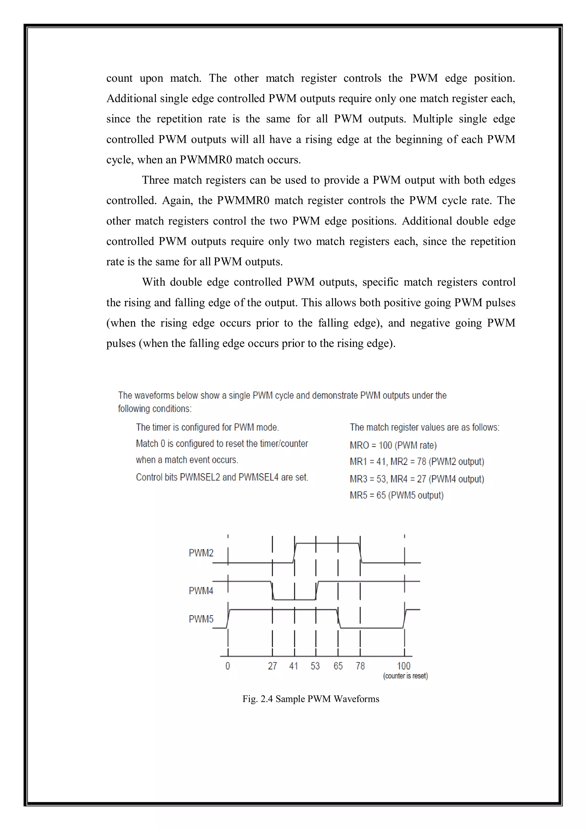 count upon match. The other match register controls the PWM edge position.
Additional single edge controlled PWM outputs require only one match register each,
since the repetition rate is the same for all PWM outputs. Multiple single edge
controlled PWM outputs will all have a rising edge at the beginning of each PWM
cycle, when an PWMMR0 match occurs.
Three match registers can be used to provide a PWM output with both edges
controlled. Again, the PWMMR0 match register controls the PWM cycle rate. The
other match registers control the two PWM edge positions. Additional double edge
controlled PWM outputs require only two match registers each, since the repetition
rate is the same for all PWM outputs.
With double edge controlled PWM outputs, specific match registers control
the rising and falling edge of the output. This allows both positive going PWM pulses
(when the rising edge occurs prior to the falling edge), and negative going PWM
pulses (when the falling edge occurs prior to the rising edge).
Fig. 2.4 Sample PWM Waveforms
 