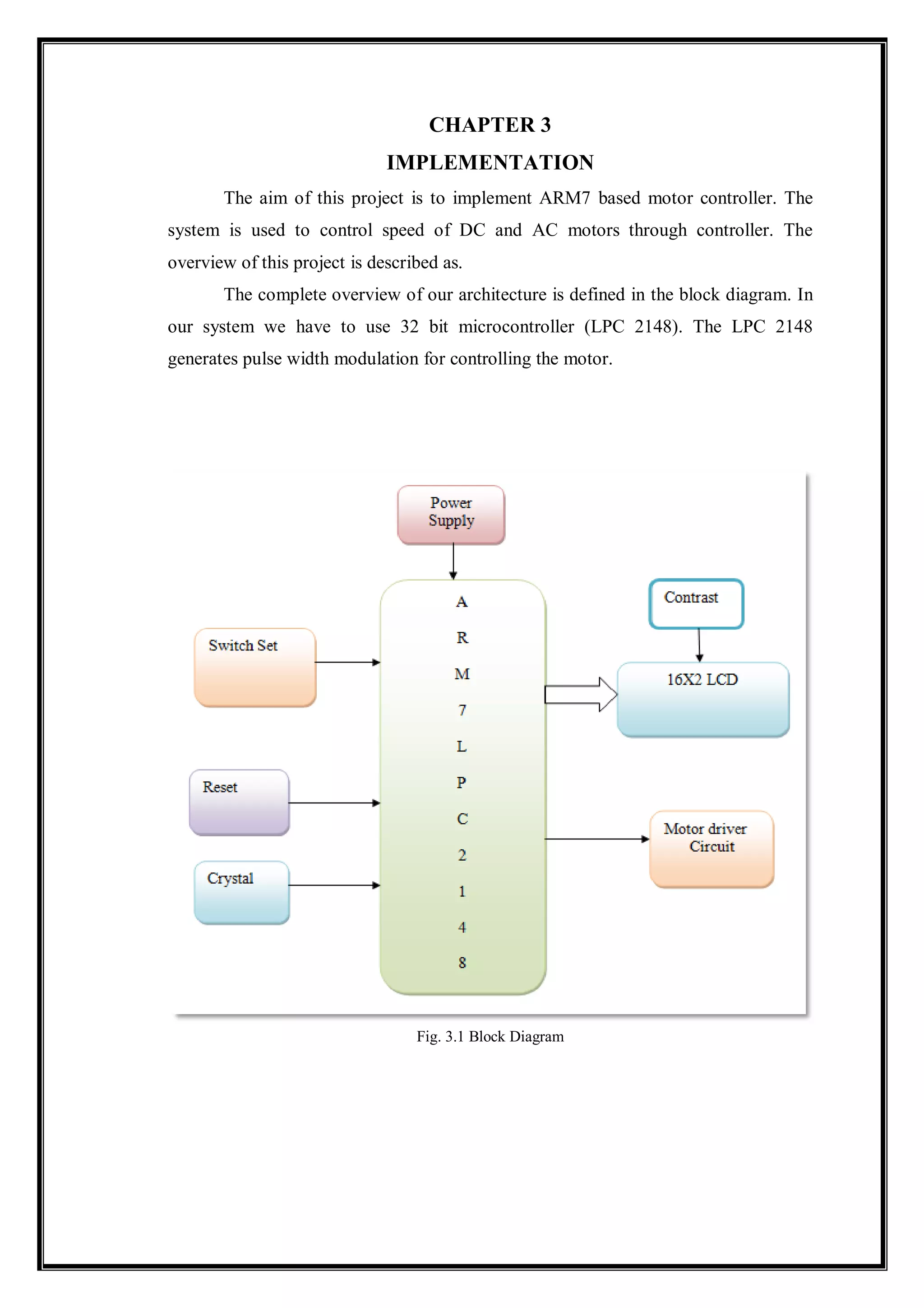 CHAPTER 3
IMPLEMENTATION
The aim of this project is to implement ARM7 based motor controller. The
system is used to control speed of DC and AC motors through controller. The
overview of this project is described as.
The complete overview of our architecture is defined in the block diagram. In
our system we have to use 32 bit microcontroller (LPC 2148). The LPC 2148
generates pulse width modulation for controlling the motor.
Fig. 3.1 Block Diagram
 