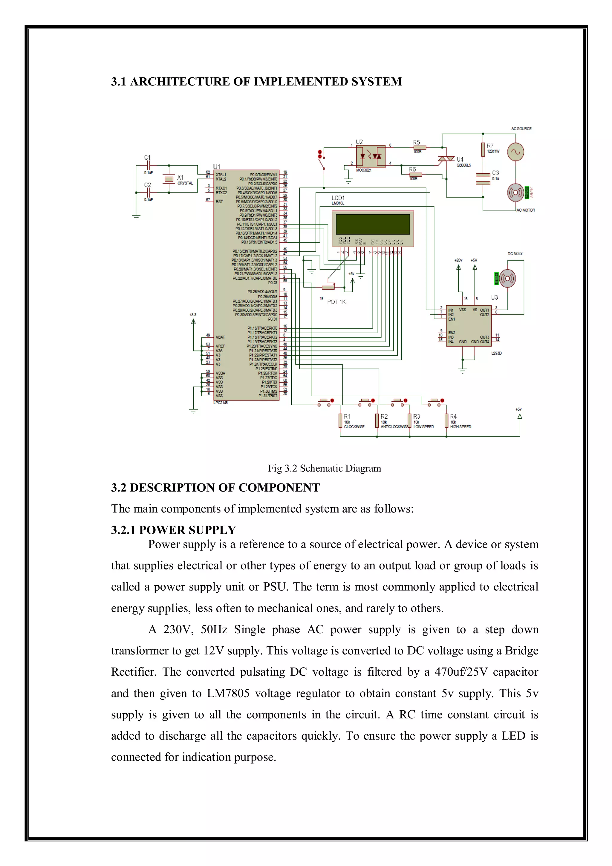 3.1 ARCHITECTURE OF IMPLEMENTED SYSTEM
Fig 3.2 Schematic Diagram
3.2 DESCRIPTION OF COMPONENT
The main components of implemented system are as follows:
3.2.1 POWER SUPPLY
Power supply is a reference to a source of electrical power. A device or system
that supplies electrical or other types of energy to an output load or group of loads is
called a power supply unit or PSU. The term is most commonly applied to electrical
energy supplies, less often to mechanical ones, and rarely to others.
A 230V, 50Hz Single phase AC power supply is given to a step down
transformer to get 12V supply. This voltage is converted to DC voltage using a Bridge
Rectifier. The converted pulsating DC voltage is filtered by a 470uf/25V capacitor
and then given to LM7805 voltage regulator to obtain constant 5v supply. This 5v
supply is given to all the components in the circuit. A RC time constant circuit is
added to discharge all the capacitors quickly. To ensure the power supply a LED is
connected for indication purpose.
 