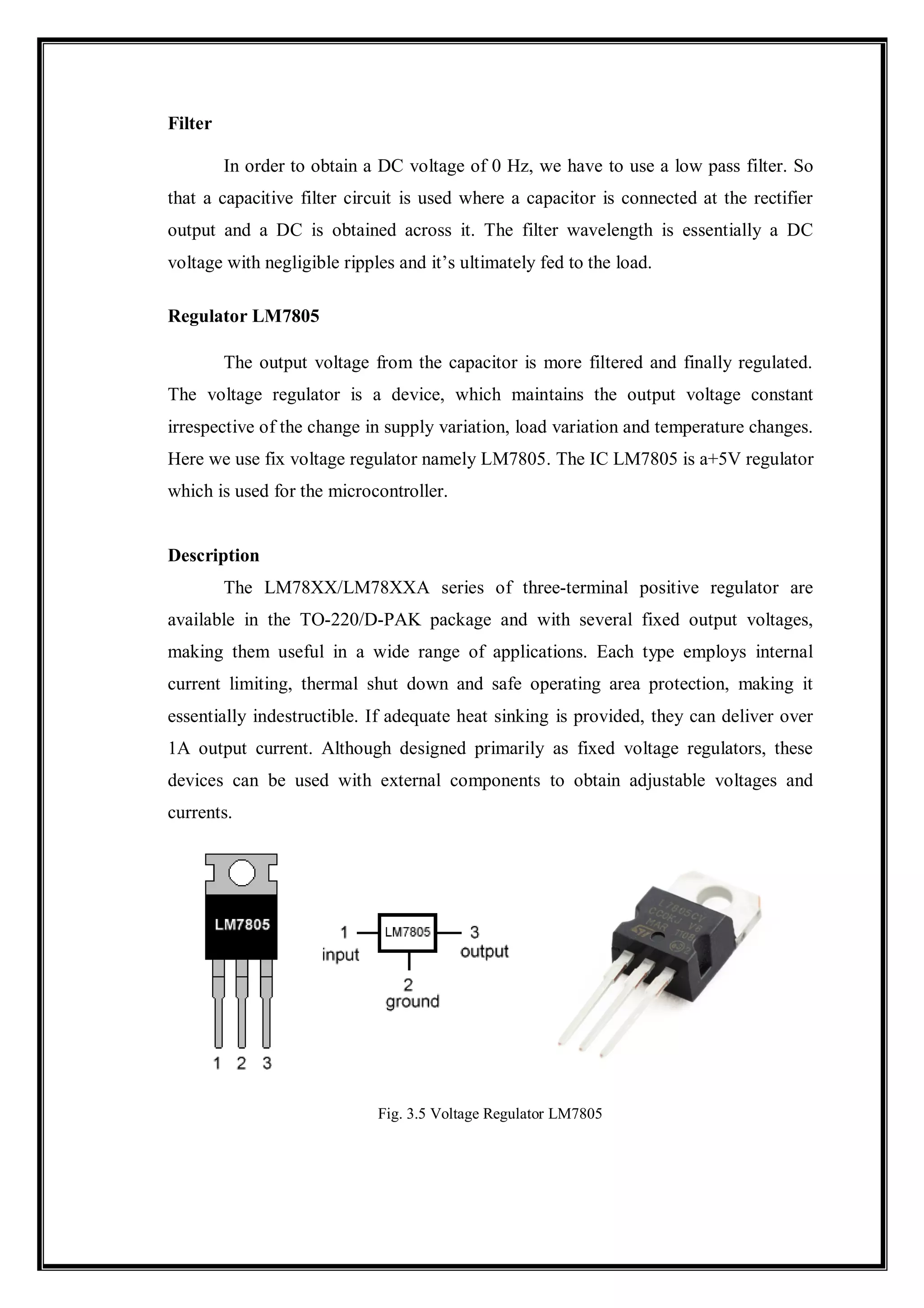 Filter
In order to obtain a DC voltage of 0 Hz, we have to use a low pass filter. So
that a capacitive filter circuit is used where a capacitor is connected at the rectifier
output and a DC is obtained across it. The filter wavelength is essentially a DC
voltage with negligible ripples and it’s ultimately fed to the load.
Regulator LM7805
The output voltage from the capacitor is more filtered and finally regulated.
The voltage regulator is a device, which maintains the output voltage constant
irrespective of the change in supply variation, load variation and temperature changes.
Here we use fix voltage regulator namely LM7805. The IC LM7805 is a+5V regulator
which is used for the microcontroller.
Description
The LM78XX/LM78XXA series of three-terminal positive regulator are
available in the TO-220/D-PAK package and with several fixed output voltages,
making them useful in a wide range of applications. Each type employs internal
current limiting, thermal shut down and safe operating area protection, making it
essentially indestructible. If adequate heat sinking is provided, they can deliver over
1A output current. Although designed primarily as fixed voltage regulators, these
devices can be used with external components to obtain adjustable voltages and
currents.
Fig. 3.5 Voltage Regulator LM7805
 