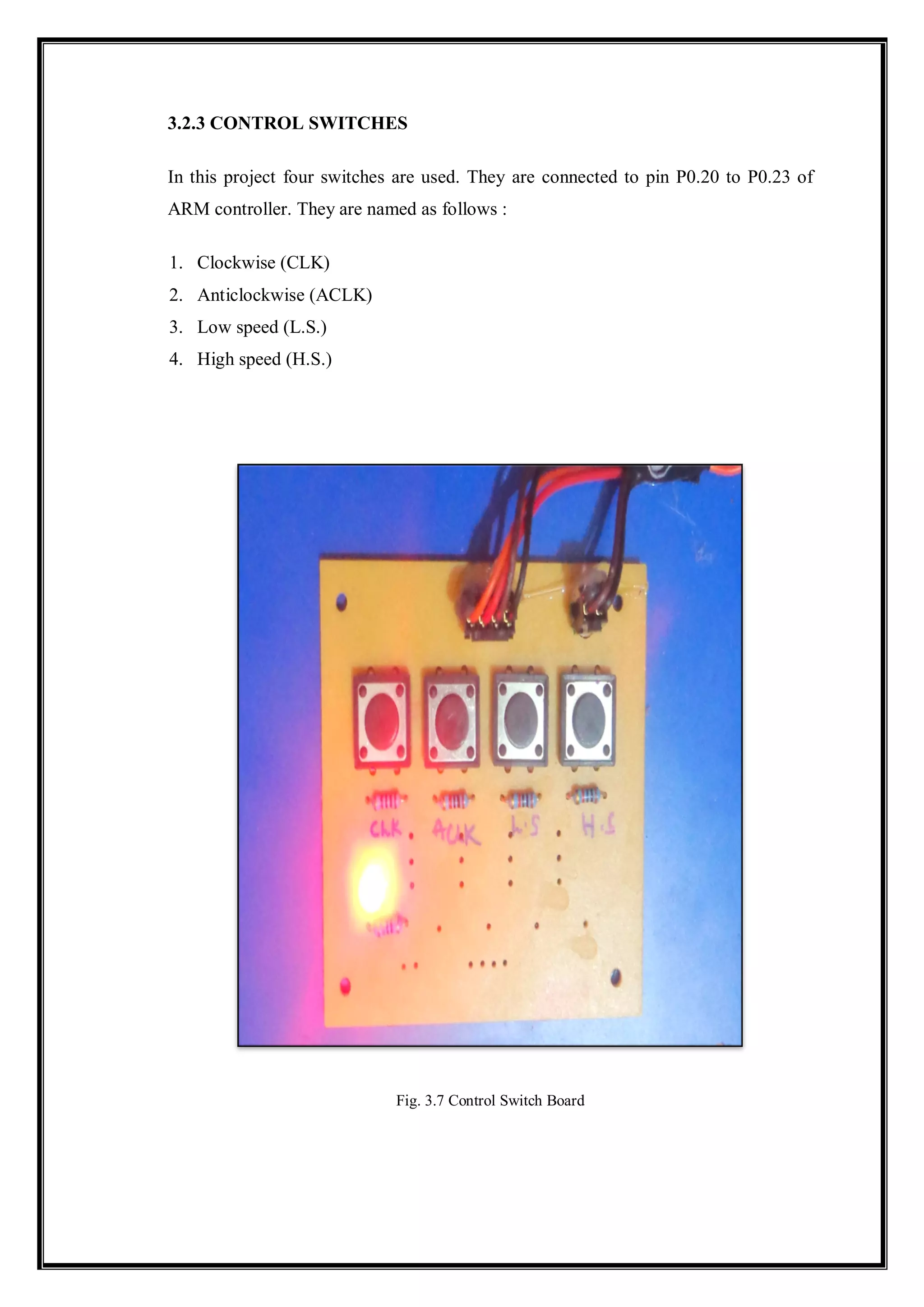 3.2.3 CONTROL SWITCHES
In this project four switches are used. They are connected to pin P0.20 to P0.23 of
ARM controller. They are named as follows :
1. Clockwise (CLK)
2. Anticlockwise (ACLK)
3. Low speed (L.S.)
4. High speed (H.S.)
Fig. 3.7 Control Switch Board
 