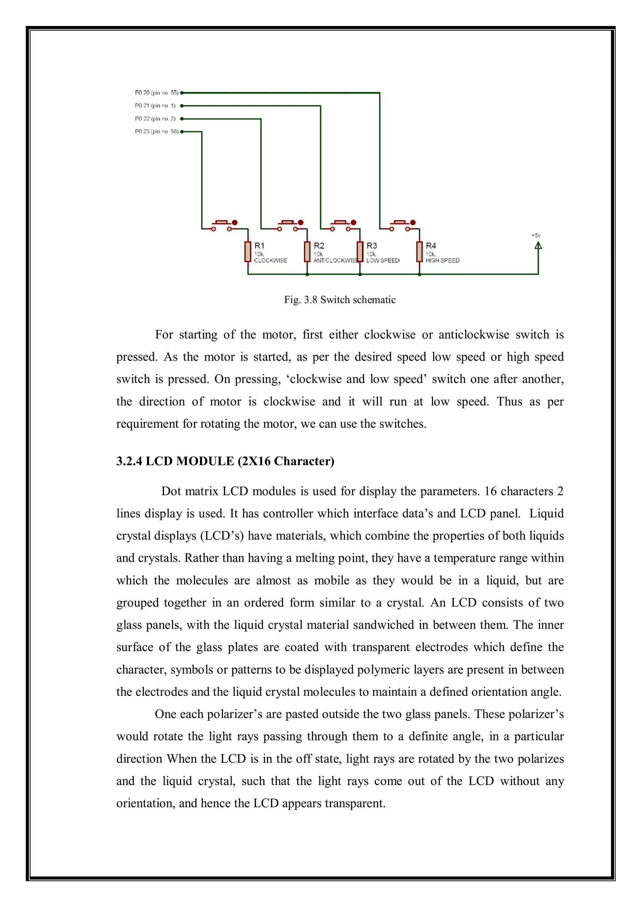 Fig. 3.8 Switch schematic
For starting of the motor, first either clockwise or anticlockwise switch is
pressed. As the motor is started, as per the desired speed low speed or high speed
switch is pressed. On pressing, ‘clockwise and low speed’ switch one after another,
the direction of motor is clockwise and it will run at low speed. Thus as per
requirement for rotating the motor, we can use the switches.
3.2.4 LCD MODULE (2X16 Character)
Dot matrix LCD modules is used for display the parameters. 16 characters 2
lines display is used. It has controller which interface data’s and LCD panel. Liquid
crystal displays (LCD’s) have materials, which combine the properties of both liquids
and crystals. Rather than having a melting point, they have a temperature range within
which the molecules are almost as mobile as they would be in a liquid, but are
grouped together in an ordered form similar to a crystal. An LCD consists of two
glass panels, with the liquid crystal material sandwiched in between them. The inner
surface of the glass plates are coated with transparent electrodes which define the
character, symbols or patterns to be displayed polymeric layers are present in between
the electrodes and the liquid crystal molecules to maintain a defined orientation angle.
One each polarizer’s are pasted outside the two glass panels. These polarizer’s
would rotate the light rays passing through them to a definite angle, in a particular
direction When the LCD is in the off state, light rays are rotated by the two polarizes
and the liquid crystal, such that the light rays come out of the LCD without any
orientation, and hence the LCD appears transparent.
 
