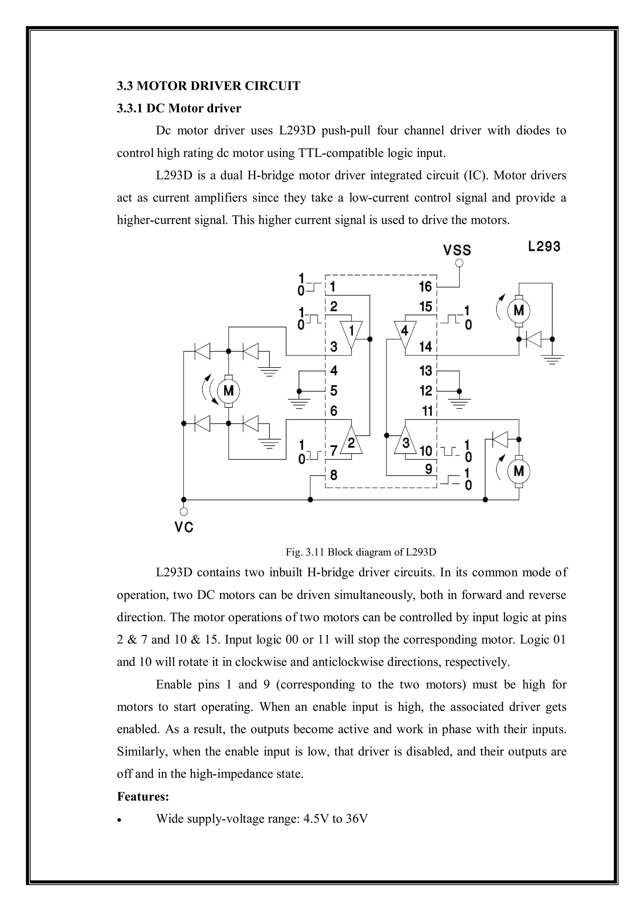 3.3 MOTOR DRIVER CIRCUIT
3.3.1 DC Motor driver
Dc motor driver uses L293D push-pull four channel driver with diodes to
control high rating dc motor using TTL-compatible logic input.
L293D is a dual H-bridge motor driver integrated circuit (IC). Motor drivers
act as current amplifiers since they take a low-current control signal and provide a
higher-current signal. This higher current signal is used to drive the motors.
Fig. 3.11 Block diagram of L293D
L293D contains two inbuilt H-bridge driver circuits. In its common mode of
operation, two DC motors can be driven simultaneously, both in forward and reverse
direction. The motor operations of two motors can be controlled by input logic at pins
2 & 7 and 10 & 15. Input logic 00 or 11 will stop the corresponding motor. Logic 01
and 10 will rotate it in clockwise and anticlockwise directions, respectively.
Enable pins 1 and 9 (corresponding to the two motors) must be high for
motors to start operating. When an enable input is high, the associated driver gets
enabled. As a result, the outputs become active and work in phase with their inputs.
Similarly, when the enable input is low, that driver is disabled, and their outputs are
off and in the high-impedance state.
Features:
 Wide supply-voltage range: 4.5V to 36V
 