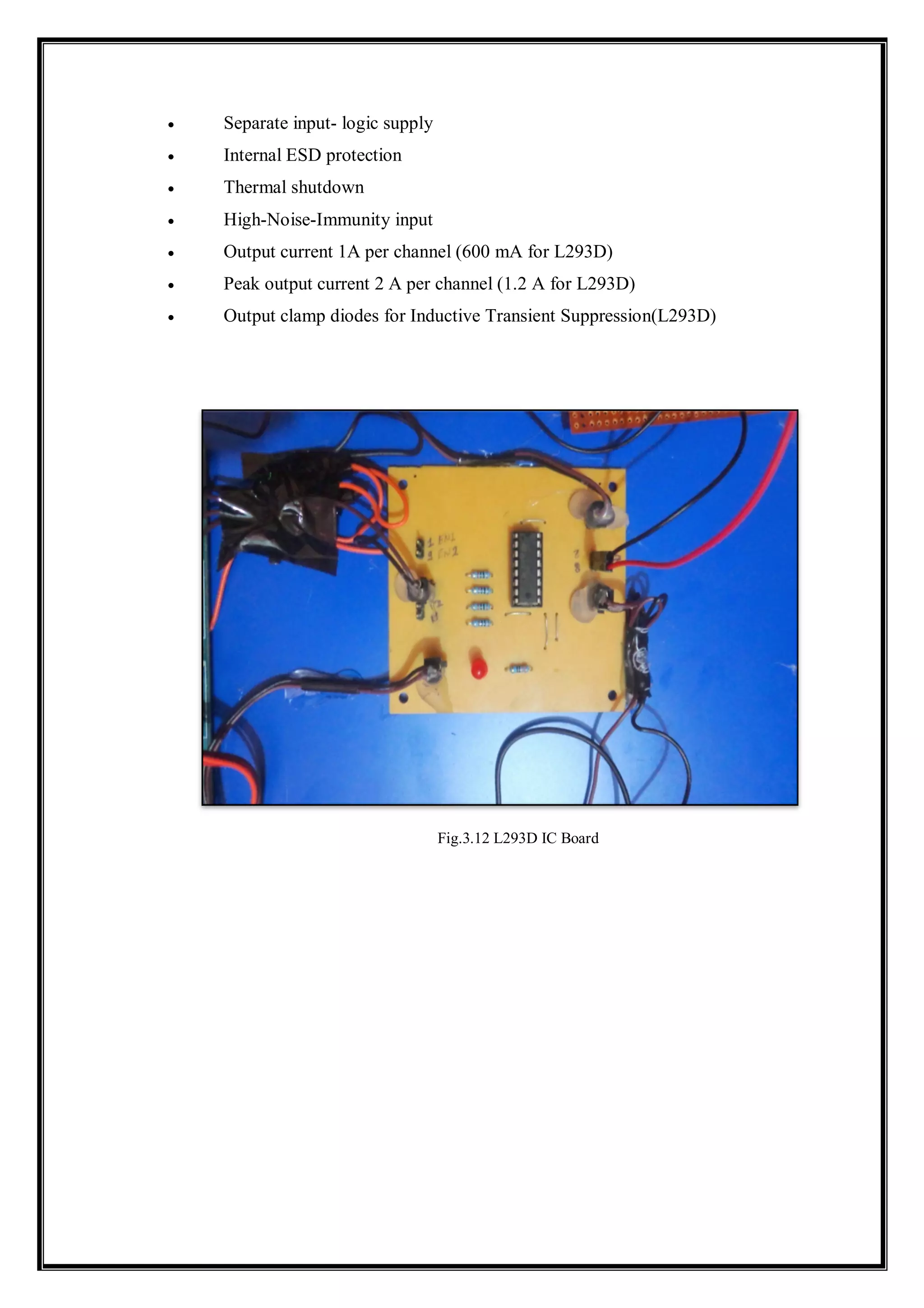  Separate input- logic supply
 Internal ESD protection
 Thermal shutdown
 High-Noise-Immunity input
 Output current 1A per channel (600 mA for L293D)
 Peak output current 2 A per channel (1.2 A for L293D)
 Output clamp diodes for Inductive Transient Suppression(L293D)
Fig.3.12 L293D IC Board
 
