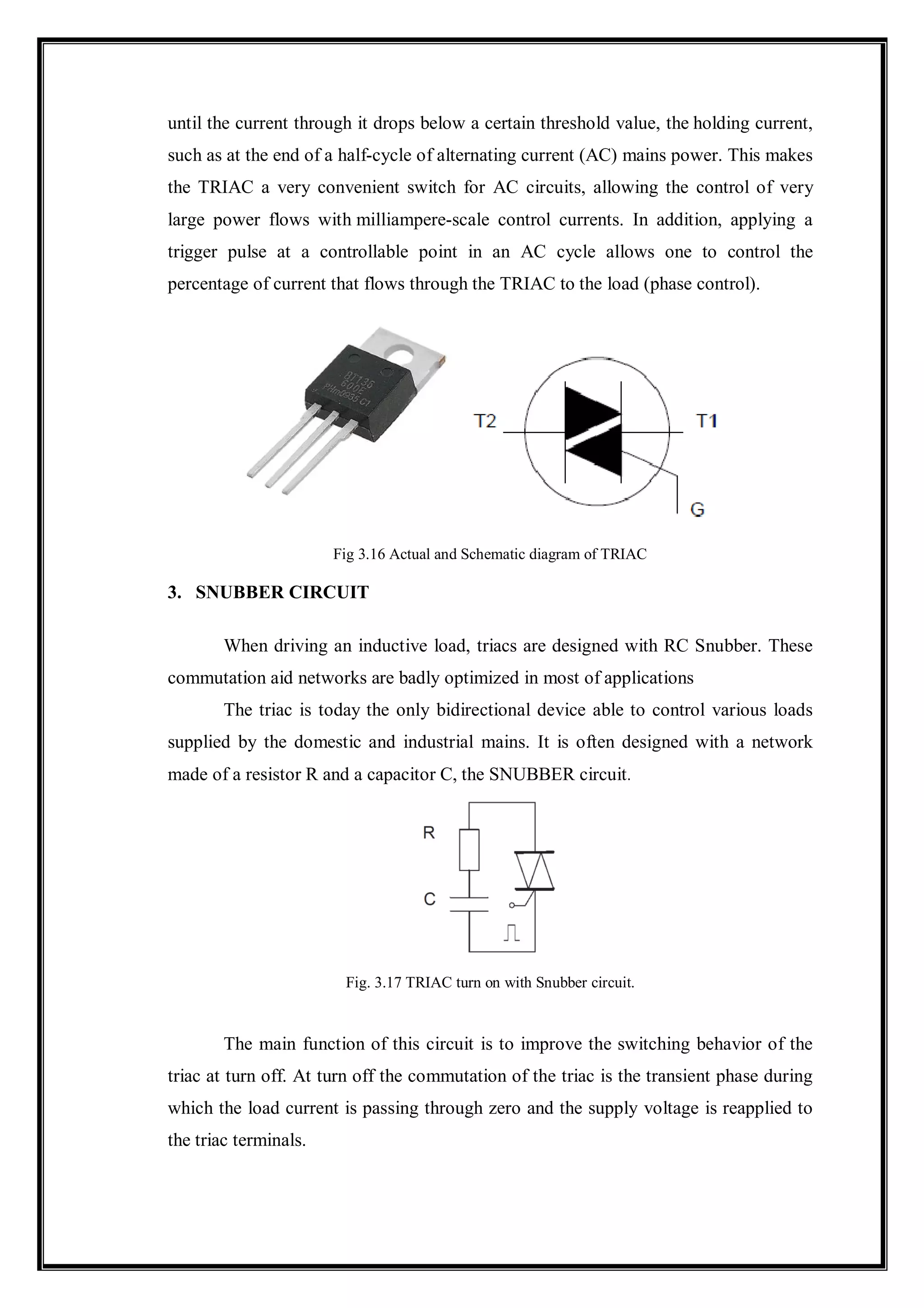 until the current through it drops below a certain threshold value, the holding current,
such as at the end of a half-cycle of alternating current (AC) mains power. This makes
the TRIAC a very convenient switch for AC circuits, allowing the control of very
large power flows with milliampere-scale control currents. In addition, applying a
trigger pulse at a controllable point in an AC cycle allows one to control the
percentage of current that flows through the TRIAC to the load (phase control).
Fig 3.16 Actual and Schematic diagram of TRIAC
3. SNUBBER CIRCUIT
When driving an inductive load, triacs are designed with RC Snubber. These
commutation aid networks are badly optimized in most of applications
The triac is today the only bidirectional device able to control various loads
supplied by the domestic and industrial mains. It is often designed with a network
made of a resistor R and a capacitor C, the SNUBBER circuit.
Fig. 3.17 TRIAC turn on with Snubber circuit.
The main function of this circuit is to improve the switching behavior of the
triac at turn off. At turn off the commutation of the triac is the transient phase during
which the load current is passing through zero and the supply voltage is reapplied to
the triac terminals.
 