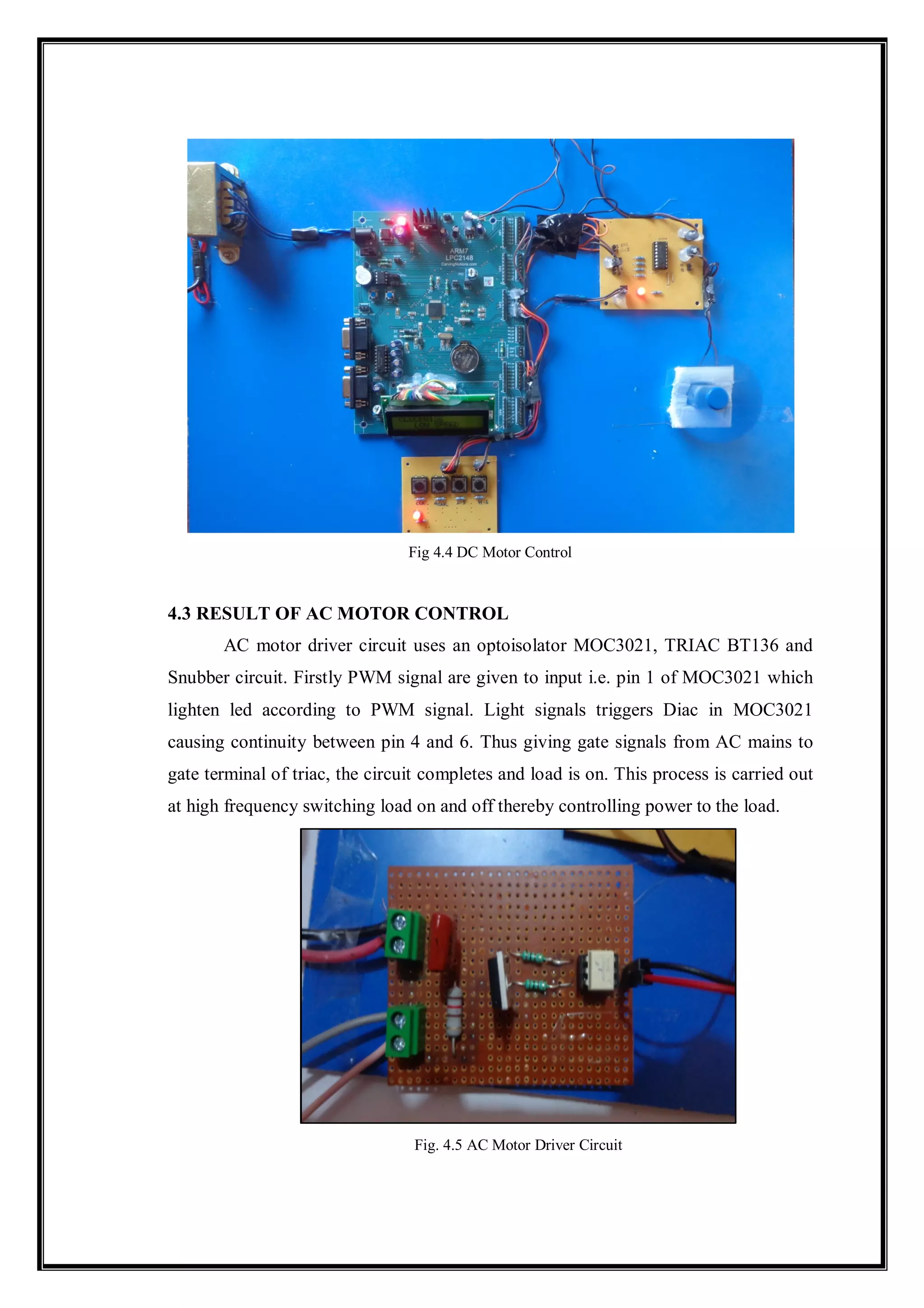 Fig 4.4 DC Motor Control
4.3 RESULT OF AC MOTOR CONTROL
AC motor driver circuit uses an optoisolator MOC3021, TRIAC BT136 and
Snubber circuit. Firstly PWM signal are given to input i.e. pin 1 of MOC3021 which
lighten led according to PWM signal. Light signals triggers Diac in MOC3021
causing continuity between pin 4 and 6. Thus giving gate signals from AC mains to
gate terminal of triac, the circuit completes and load is on. This process is carried out
at high frequency switching load on and off thereby controlling power to the load.
Fig. 4.5 AC Motor Driver Circuit
 