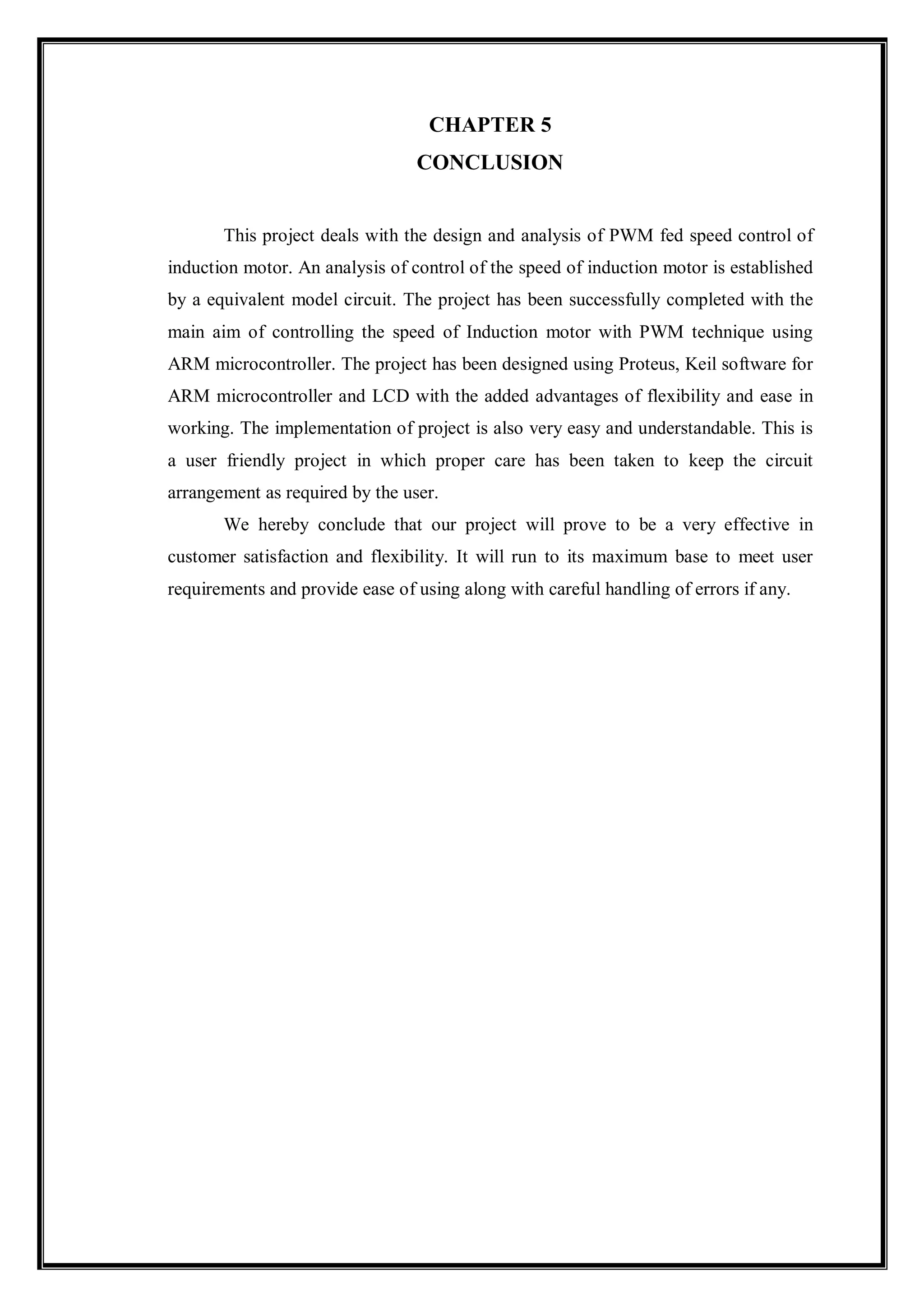 CHAPTER 5
CONCLUSION
This project deals with the design and analysis of PWM fed speed control of
induction motor. An analysis of control of the speed of induction motor is established
by a equivalent model circuit. The project has been successfully completed with the
main aim of controlling the speed of Induction motor with PWM technique using
ARM microcontroller. The project has been designed using Proteus, Keil software for
ARM microcontroller and LCD with the added advantages of flexibility and ease in
working. The implementation of project is also very easy and understandable. This is
a user friendly project in which proper care has been taken to keep the circuit
arrangement as required by the user.
We hereby conclude that our project will prove to be a very effective in
customer satisfaction and flexibility. It will run to its maximum base to meet user
requirements and provide ease of using along with careful handling of errors if any.
 
