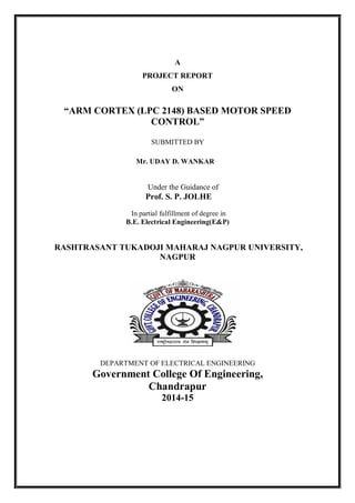 A
PROJECT REPORT
ON
“ARM CORTEX (LPC 2148) BASED MOTOR SPEED
CONTROL”
SUBMITTED BY
Mr. UDAY D. WANKAR
Under the Guidance of
Prof. S. P. JOLHE
In partial fulfillment of degree in
B.E. Electrical Engineering(E&P)
RASHTRASANT TUKADOJI MAHARAJ NAGPUR UNIVERSITY,
NAGPUR
DEPARTMENT OF ELECTRICAL ENGINEERING
Government College Of Engineering,
Chandrapur
2014-15
 