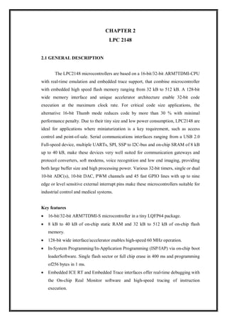 CHAPTER 2
LPC 2148
2.1 GENERAL DESCRIPTION
The LPC2148 microcontrollers are based on a 16-bit/32-bit ARM7TDMI-CPU
with real-time emulation and embedded trace support, that combine microcontroller
with embedded high speed flash memory ranging from 32 kB to 512 kB. A 128-bit
wide memory interface and unique accelerator architecture enable 32-bit code
execution at the maximum clock rate. For critical code size applications, the
alternative 16-bit Thumb mode reduces code by more than 30 % with minimal
performance penalty. Due to their tiny size and low power consumption, LPC2148 are
ideal for applications where miniaturization is a key requirement, such as access
control and point-of-sale. Serial communications interfaces ranging from a USB 2.0
Full-speed device, multiple UARTs, SPI, SSP to I2C-bus and on-chip SRAM of 8 kB
up to 40 kB, make these devices very well suited for communication gateways and
protocol converters, soft modems, voice recognition and low end imaging, providing
both large buffer size and high processing power. Various 32-bit timers, single or dual
10-bit ADC(s), 10-bit DAC, PWM channels and 45 fast GPIO lines with up to nine
edge or level sensitive external interrupt pins make these microcontrollers suitable for
industrial control and medical systems.
Key features
 16-bit/32-bit ARM7TDMI-S microcontroller in a tiny LQFP64 package.
 8 kB to 40 kB of on-chip static RAM and 32 kB to 512 kB of on-chip flash
memory.
 128-bit wide interface/accelerator enables high-speed 60 MHz operation.
 In-System Programming/In-Application Programming (ISP/IAP) via on-chip boot
loaderSoftware. Single flash sector or full chip erase in 400 ms and programming
of256 bytes in 1 ms.
 Embedded ICE RT and Embedded Trace interfaces offer real-time debugging with
the On-chip Real Monitor software and high-speed tracing of instruction
execution.
 