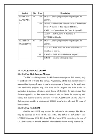 2.4 MEMORY ORGANIZATION
2.4.1 On-Chip Flash Program Memory
The LPC2148 incorporates a 512 kB flash memory system. This memory may
be used for both code and data storage. Programming of the flash memory may be
accomplished in several ways. It may be programmed in System via the serial port.
The application program may also erase and/or program the flash while the
application is running, allowing a great degree of flexibility for data storage field
firmware upgrades, etc. Due to the architectural solution chosen for an on-chip boot
loader, flash memory available for user’s code on LPC2148 is 500 kB. The LPC2148
flash memory provides a minimum of 100,000 erase/write cycles and 20 years of
data-retention.
2.4.2 On-Chip Static RAM
On-chip static RAM may be used for code and/or data storage. The SRAM
may be accessed as 8-bit, 16-bit, and 32-bit. The LPC2141, LPC2142/44 and
LPC2146/48 provide 8 kB, 16 kB and 32 kB of static RAM respectively. In case of
LPC2146/48 only, an 8 kB SRAM block intended to be utilized mainly by the USB
Symbol Pin Type Description
P0.6/MOSI0/
CAP0.2/AD1.
0
30 I/O P0.6 — General purpose input/output digital pin
(GPIO).
I/O MOSI0 — Master Out Slave In for SPI0. Data output
from SPI master or data input to SPI slave.
I CAP0.2 — Capture input for Timer 0, channel 2.
I AD1.0 — ADC 1, input 0. Available in
LPC2144/46/48 only.
P0.7/SSEL0/
PWM2/EINT2
31 I/O P0.7 — General purpose input/output digital pin
(GPIO).
I SSEL0 — Slave Select for SPI0. Selects the SPI
interface as a slave.
O PWM2 — Pulse Width Modulator output 2.
I EINT2 — External interrupt 2 input.
 