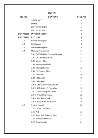INDEX
SR. NO. CONTENT PAGE NO
ABSTRACT i
INDEX ii
LIST OF FIGURES v
LIST OF TABLE vii
CHAPTER 1 INTRODUCTION 1
CHAPTER 2 LPC 2148 3
2.1 General Description 3
2.2 Pin Diagram 5
2.3 Port Pin Description 8
2.4 Memory Organization 13
2.4.1 On-Chip Flash Program Memory 13
2.4.2 On-Chip Static RAM 13
2.4.3 Memory Map 14
2.4.4 Interrupt Controller 15
2.4.5 Interrupt Sources 15
2.4.6 Pin Connect Block 15
2.4.7 Fast GPIO 16
2.4.8 10 Bit ADC 16
2.4.9 10 Bit DAC 17
2.4.10 USB 2.0 Device Controller 17
2.4.11 SSP Serial I/O Controller 18
2.4.12 General Purpose Timers 19
2.4.13 Watch Dog Timers 20
2.4.14 Real Time Clock 20
2.4.15 Pulse Width Modulation 20
2.5 System Control 22
2.5.1 Crystal Oscillator 22
2.5.2 PLL 22
2.5.3 Reset And Wake-Up Timer 23
2.5.4 Brownout Detector 23
2.5.5 Code Security 24
 