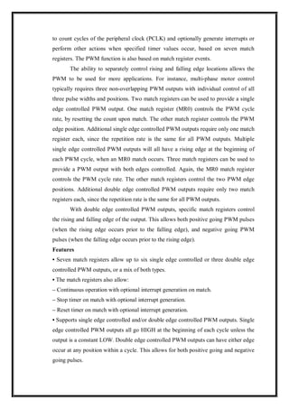 to count cycles of the peripheral clock (PCLK) and optionally generate interrupts or
perform other actions when specified timer values occur, based on seven match
registers. The PWM function is also based on match register events.
The ability to separately control rising and falling edge locations allows the
PWM to be used for more applications. For instance, multi-phase motor control
typically requires three non-overlapping PWM outputs with individual control of all
three pulse widths and positions. Two match registers can be used to provide a single
edge controlled PWM output. One match register (MR0) controls the PWM cycle
rate, by resetting the count upon match. The other match register controls the PWM
edge position. Additional single edge controlled PWM outputs require only one match
register each, since the repetition rate is the same for all PWM outputs. Multiple
single edge controlled PWM outputs will all have a rising edge at the beginning of
each PWM cycle, when an MR0 match occurs. Three match registers can be used to
provide a PWM output with both edges controlled. Again, the MR0 match register
controls the PWM cycle rate. The other match registers control the two PWM edge
positions. Additional double edge controlled PWM outputs require only two match
registers each, since the repetition rate is the same for all PWM outputs.
With double edge controlled PWM outputs, specific match registers control
the rising and falling edge of the output. This allows both positive going PWM pulses
(when the rising edge occurs prior to the falling edge), and negative going PWM
pulses (when the falling edge occurs prior to the rising edge).
Features
• Seven match registers allow up to six single edge controlled or three double edge
controlled PWM outputs, or a mix of both types.
• The match registers also allow:
– Continuous operation with optional interrupt generation on match.
– Stop timer on match with optional interrupt generation.
– Reset timer on match with optional interrupt generation.
• Supports single edge controlled and/or double edge controlled PWM outputs. Single
edge controlled PWM outputs all go HIGH at the beginning of each cycle unless the
output is a constant LOW. Double edge controlled PWM outputs can have either edge
occur at any position within a cycle. This allows for both positive going and negative
going pulses.
 