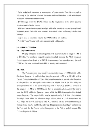 • Pulse period and width can be any number of timer counts. This allows complete
flexibility in the trade-off between resolution and repetition rate. All PWM outputs
will occur at the same repetition rate.
• Double edge controlled PWM outputs can be programmed to be either positive
going or negative going pulses.
• Match register updates are synchronized with pulse outputs to prevent generation of
erroneous pulses. Software must ‘release’ new match values before they can become
effective.
• May be used as a standard timer if the PWM mode is not enabled.
• A 32-bit Timer/Counter with a programmable 32-bit Prescaler.
2.5 SYSTEM CONTROL
2.5.1 Crystal Oscillator
On-chip integrated oscillator operates with external crystal in range of 1 MHz
to 25 MHz. The oscillator output frequency is called fosc and the ARM processor
clock frequency is referred to as CCLK for purposes of rate equations, etc. fosc and
CCLK are the same value unless the PLL is running and connected.
2.5.2 PLL
The PLL accepts an input clock frequency in the range of 10 MHz to 25 MHz.
The input frequency is multiplied up into the range of 10 MHz to 60 MHz with a
Current Controlled Oscillator (CCO). The multiplier can be an integer value from 1 to
32 (in practice, the multiplier value cannot be higher than 6 on this family of
microcontrollers due to the upper frequency limit of the CPU). The CCO operates in
the range of 156 MHz to 320 MHz, so there is an additional divider in the loop to
keep the CCO within its frequency range while the PLL is providing the desired
output frequency. The output divider may be set to divide by 2, 4, 8, or 16 to produce
the output clock. Since the minimum output divider value is 2, it is insured that the
PLL output has a 50 % duty cycle. The PLL is turned off and bypassed following a
chip reset and may be enabled by software. The program must configure and activate
the PLL, wait for the PLL to Lock, then connect to the PLL as a clock source. The
PLL settling time is 100 μs.
 