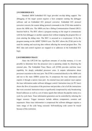 2.9 EMBEDDED ICE
Standard ARM Embedded ICE logic provides on-chip debug support. The
debugging of the target system requires a host computer running the debugger
software and an Embedded ICE protocol convertor. Embedded ICE protocol
convertor converts the remote debug protocol commands to the JTAG data needed to
access the ARM core. The ARM core has a Debug Communication Channel (DCC)
function built-in. The DCC allows a program running on the target to communicate
with the host debugger or another separate host without stopping the program flow or
even entering the debug state. The DCC is accessed as a co-processor 14 by the
program running on the ARM7 TDMI-S core. The DCC allows the JTAG port to be
used for sending and receiving data without affecting the normal program flow. The
DCC data and control registers are mapped in to addresses in the Embedded ICE
logic.
2.10 EMBEDDED TRACE
Since the LPC2148 has significant amounts of on-chip memory, it is not
possible to determine how the processor core is operating simply by observing the
external pins. The Embedded Trace Macro cell (ETM) provides real-time trace
capability for deeply embedded processor cores. It outputs information about
processor execution to the trace port. The ETM is connected directly to the ARM core
and not to the main AMBA system bus. It compresses the trace information and
exports it through a narrow trace port. An external trace port analyzer must capture
the trace information under software debugger control. Instruction trace (or PC trace)
shows the flow of execution of the processor and provides a list of all the instructions
that were executed. Instruction trace is significantly compressed by only broadcasting
branch addresses as well as a set of status signals that indicate the pipeline status on a
cycle by cycle basis. Trace information generation can be controlled by selecting the
trigger resource. Trigger resources include address comparators, counters and
sequencers. Since trace information is compressed the software debugger requires a
static image of the code being executed. Self-modifying code cannot be traced
because of this restriction.
 