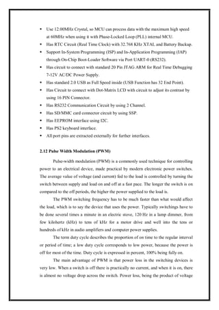  Use 12.00MHz Crystal, so MCU can process data with the maximum high speed
at 60MHz when using it with Phase-Locked Loop (PLL) internal MCU.
 Has RTC Circuit (Real Time Clock) with 32.768 KHz XTAL and Battery Backup.
 Support In-System Programming (ISP) and In-Application Programming (IAP)
through On-Chip Boot-Loader Software via Port UART-0 (RS232).
 Has circuit to connect with standard 20 Pin JTAG ARM for Real Time Debugging
7-12V AC/DC Power Supply.
 Has standard 2.0 USB as Full Speed inside (USB Function has 32 End Point).
 Has Circuit to connect with Dot-Matrix LCD with circuit to adjust its contrast by
using 16 PIN Connector.
 Has RS232 Communication Circuit by using 2 Channel.
 Has SD/MMC card connector circuit by using SSP.
 Has EEPROM interface using I2C.
 Has PS2 keyboard interface.
 All port pins are extracted externally for further interfaces.
2.12 Pulse Width Modulation (PWM)
Pulse-width modulation (PWM) is a commonly used technique for controlling
power to an electrical device, made practical by modern electronic power switches.
The average value of voltage (and current) fed to the load is controlled by turning the
switch between supply and load on and off at a fast pace. The longer the switch is on
compared to the off periods, the higher the power supplied to the load is.
The PWM switching frequency has to be much faster than what would affect
the load, which is to say the device that uses the power. Typically switchings have to
be done several times a minute in an electric stove, 120 Hz in a lamp dimmer, from
few kilohertz (kHz) to tens of kHz for a motor drive and well into the tens or
hundreds of kHz in audio amplifiers and computer power supplies.
The term duty cycle describes the proportion of on time to the regular interval
or period of time; a low duty cycle corresponds to low power, because the power is
off for most of the time. Duty cycle is expressed in percent, 100% being fully on.
The main advantage of PWM is that power loss in the switching devices is
very low. When a switch is off there is practically no current, and when it is on, there
is almost no voltage drop across the switch. Power loss, being the product of voltage
 