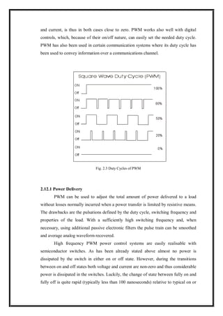 and current, is thus in both cases close to zero. PWM works also well with digital
controls, which, because of their on/off nature, can easily set the needed duty cycle.
PWM has also been used in certain communication systems where its duty cycle has
been used to convey information over a communications channel.
Fig. 2.3 Duty Cycles of PWM
2.12.1 Power Delivery
PWM can be used to adjust the total amount of power delivered to a load
without losses normally incurred when a power transfer is limited by resistive means.
The drawbacks are the pulsations defined by the duty cycle, switching frequency and
properties of the load. With a sufficiently high switching frequency and, when
necessary, using additional passive electronic filters the pulse train can be smoothed
and average analog waveform recovered.
High frequency PWM power control systems are easily realisable with
semiconductor switches. As has been already stated above almost no power is
dissipated by the switch in either on or off state. However, during the transitions
between on and off states both voltage and current are non-zero and thus considerable
power is dissipated in the switches. Luckily, the change of state between fully on and
fully off is quite rapid (typically less than 100 nanoseconds) relative to typical on or
 