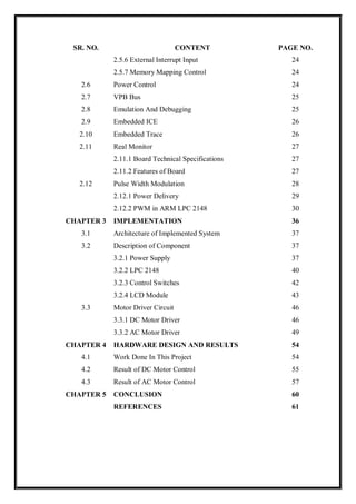 SR. NO. CONTENT PAGE NO.
2.5.6 External Interrupt Input 24
2.5.7 Memory Mapping Control 24
2.6 Power Control 24
2.7 VPB Bus 25
2.8 Emulation And Debugging 25
2.9 Embedded ICE 26
2.10 Embedded Trace 26
2.11 Real Monitor 27
2.11.1 Board Technical Specifications 27
2.11.2 Features of Board 27
2.12 Pulse Width Modulation 28
2.12.1 Power Delivery 29
2.12.2 PWM in ARM LPC 2148 30
CHAPTER 3 IMPLEMENTATION 36
3.1 Architecture of Implemented System 37
3.2 Description of Component 37
3.2.1 Power Supply 37
3.2.2 LPC 2148 40
3.2.3 Control Switches 42
3.2.4 LCD Module 43
3.3 Motor Driver Circuit 46
3.3.1 DC Motor Driver 46
3.3.2 AC Motor Driver 49
CHAPTER 4 HARDWARE DESIGN AND RESULTS 54
4.1 Work Done In This Project 54
4.2 Result of DC Motor Control 55
4.3 Result of AC Motor Control 57
CHAPTER 5 CONCLUSION 60
REFERENCES 61
 