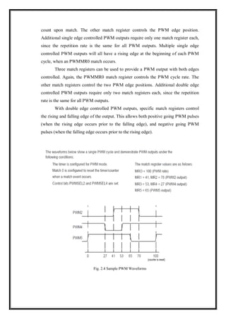 count upon match. The other match register controls the PWM edge position.
Additional single edge controlled PWM outputs require only one match register each,
since the repetition rate is the same for all PWM outputs. Multiple single edge
controlled PWM outputs will all have a rising edge at the beginning of each PWM
cycle, when an PWMMR0 match occurs.
Three match registers can be used to provide a PWM output with both edges
controlled. Again, the PWMMR0 match register controls the PWM cycle rate. The
other match registers control the two PWM edge positions. Additional double edge
controlled PWM outputs require only two match registers each, since the repetition
rate is the same for all PWM outputs.
With double edge controlled PWM outputs, specific match registers control
the rising and falling edge of the output. This allows both positive going PWM pulses
(when the rising edge occurs prior to the falling edge), and negative going PWM
pulses (when the falling edge occurs prior to the rising edge).
Fig. 2.4 Sample PWM Waveforms
 
