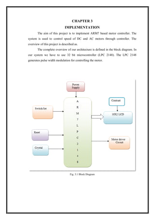 CHAPTER 3
IMPLEMENTATION
The aim of this project is to implement ARM7 based motor controller. The
system is used to control speed of DC and AC motors through controller. The
overview of this project is described as.
The complete overview of our architecture is defined in the block diagram. In
our system we have to use 32 bit microcontroller (LPC 2148). The LPC 2148
generates pulse width modulation for controlling the motor.
Fig. 3.1 Block Diagram
 