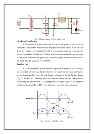 Fig 3.3 Circuit Diagram of Power Supply Unit
Step Down Transformer
A transformer is a static device by which electric power in one circuit is
transformed into electric power of same frequency in another circuit. It can raise or
lower the voltage in the circuit, but with a corresponding decrease or increase in
current. It works on the principle of mutual induction in our project here we are using
a step down transformer for providing a necessary supply to the electronic circuit
(230-12V AC). Its rating is 0-18V, 750 mA .
Rectifier Unit
A DC level obtained from a sinusoidal input can be improved 100% using a
process called full wave rectification. Here in our project for full wave rectification
we use bridge rectifier. From the basic bridge configuration we see that two diodes
(say D2 and D3) are conducting while the other two diodes (D1 and D4) are in off
state during the period t=0 to T/2 accordingly for the negative cycle of the input the
conducting diodes are D1 and D4. Thus the polarity across the load is the same.
Fig 3.4 Waveforms of bridge rectifier
 