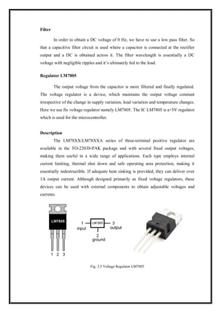 Filter
In order to obtain a DC voltage of 0 Hz, we have to use a low pass filter. So
that a capacitive filter circuit is used where a capacitor is connected at the rectifier
output and a DC is obtained across it. The filter wavelength is essentially a DC
voltage with negligible ripples and it’s ultimately fed to the load.
Regulator LM7805
The output voltage from the capacitor is more filtered and finally regulated.
The voltage regulator is a device, which maintains the output voltage constant
irrespective of the change in supply variation, load variation and temperature changes.
Here we use fix voltage regulator namely LM7805. The IC LM7805 is a+5V regulator
which is used for the microcontroller.
Description
The LM78XX/LM78XXA series of three-terminal positive regulator are
available in the TO-220/D-PAK package and with several fixed output voltages,
making them useful in a wide range of applications. Each type employs internal
current limiting, thermal shut down and safe operating area protection, making it
essentially indestructible. If adequate heat sinking is provided, they can deliver over
1A output current. Although designed primarily as fixed voltage regulators, these
devices can be used with external components to obtain adjustable voltages and
currents.
Fig. 3.5 Voltage Regulator LM7805
 
