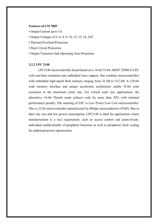 Features of LM 7805
• Output Current up to 1A
• Output Voltages of 5, 6, 8, 9, 10, 12, 15, 18, 24V
• Thermal Overload Protection
• Short Circuit Protection
• Output Transistor Safe Operating Area Protection
3.2.2 LPC 2148
LPC2148 microcontroller board based on a 16-bit/32-bit ARM7 TDMI-S CPU
with real-time emulation and embedded trace support, that combine microcontrollers
with embedded high-speed flash memory ranging from 32 kB to 512 kB. A 128-bit
wide memory interface and unique accelerator architecture enable 32-bit code
execution at the maximum clock rate. For critical code size applications, the
alternative 16-bit Thumb mode reduces code by more than 30% with minimal
performance penalty. The meaning of LPC is Low Power Low Cost microcontroller.
This is 32 bit microcontroller manufactured by Philips semiconductors (NXP). Due to
their tiny size and low power consumption, LPC2148 is ideal for applications where
miniaturization is a key requirement, such as access control and point-of-sale.
Individual enable/disable of peripheral functions as well as peripheral clock scaling
for additional power optimization.
 
