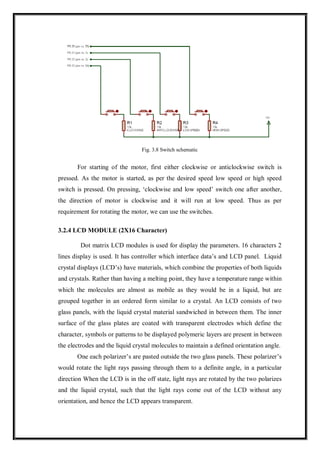 Fig. 3.8 Switch schematic
For starting of the motor, first either clockwise or anticlockwise switch is
pressed. As the motor is started, as per the desired speed low speed or high speed
switch is pressed. On pressing, ‘clockwise and low speed’ switch one after another,
the direction of motor is clockwise and it will run at low speed. Thus as per
requirement for rotating the motor, we can use the switches.
3.2.4 LCD MODULE (2X16 Character)
Dot matrix LCD modules is used for display the parameters. 16 characters 2
lines display is used. It has controller which interface data’s and LCD panel. Liquid
crystal displays (LCD’s) have materials, which combine the properties of both liquids
and crystals. Rather than having a melting point, they have a temperature range within
which the molecules are almost as mobile as they would be in a liquid, but are
grouped together in an ordered form similar to a crystal. An LCD consists of two
glass panels, with the liquid crystal material sandwiched in between them. The inner
surface of the glass plates are coated with transparent electrodes which define the
character, symbols or patterns to be displayed polymeric layers are present in between
the electrodes and the liquid crystal molecules to maintain a defined orientation angle.
One each polarizer’s are pasted outside the two glass panels. These polarizer’s
would rotate the light rays passing through them to a definite angle, in a particular
direction When the LCD is in the off state, light rays are rotated by the two polarizes
and the liquid crystal, such that the light rays come out of the LCD without any
orientation, and hence the LCD appears transparent.
 