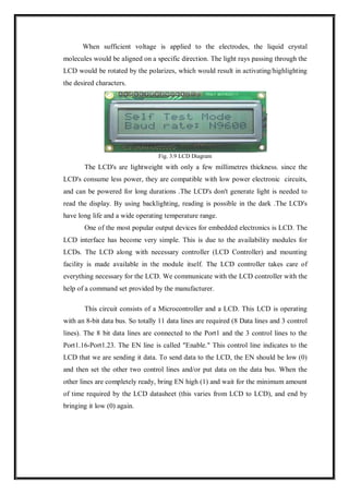 When sufficient voltage is applied to the electrodes, the liquid crystal
molecules would be aligned on a specific direction. The light rays passing through the
LCD would be rotated by the polarizes, which would result in activating/highlighting
the desired characters.
Fig. 3.9 LCD Diagram
The LCD's are lightweight with only a few millimetres thickness. since the
LCD's consume less power, they are compatible with low power electronic circuits,
and can be powered for long durations .The LCD's don't generate light is needed to
read the display. By using backlighting, reading is possible in the dark .The LCD's
have long life and a wide operating temperature range.
One of the most popular output devices for embedded electronics is LCD. The
LCD interface has become very simple. This is due to the availability modules for
LCDs. The LCD along with necessary controller (LCD Controller) and mounting
facility is made available in the module itself. The LCD controller takes care of
everything necessary for the LCD. We communicate with the LCD controller with the
help of a command set provided by the manufacturer.
This circuit consists of a Microcontroller and a LCD. This LCD is operating
with an 8-bit data bus. So totally 11 data lines are required (8 Data lines and 3 control
lines). The 8 bit data lines are connected to the Port1 and the 3 control lines to the
Port1.16-Port1.23. The EN line is called "Enable." This control line indicates to the
LCD that we are sending it data. To send data to the LCD, the EN should be low (0)
and then set the other two control lines and/or put data on the data bus. When the
other lines are completely ready, bring EN high (1) and wait for the minimum amount
of time required by the LCD datasheet (this varies from LCD to LCD), and end by
bringing it low (0) again.
 