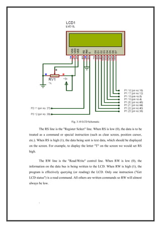 Fig. 3.10 LCD Schematic
The RS line is the "Register Select" line. When RS is low (0), the data is to be
treated as a command or special instruction (such as clear screen, position cursor,
etc.). When RS is high (1), the data being sent is text data, which should be displayed
on the screen. For example, to display the letter "T" on the screen we would set RS
high.
The RW line is the "Read/Write" control line. When RW is low (0), the
information on the data bus is being written to the LCD. When RW is high (1), the
program is effectively querying (or reading) the LCD. Only one instruction ("Get
LCD status") is a read command. All others are written commands so RW will almost
always be low.
.
 