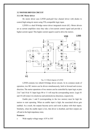 3.3 MOTOR DRIVER CIRCUIT
3.3.1 DC Motor driver
Dc motor driver uses L293D push-pull four channel driver with diodes to
control high rating dc motor using TTL-compatible logic input.
L293D is a dual H-bridge motor driver integrated circuit (IC). Motor drivers
act as current amplifiers since they take a low-current control signal and provide a
higher-current signal. This higher current signal is used to drive the motors.
Fig. 3.11 Block diagram of L293D
L293D contains two inbuilt H-bridge driver circuits. In its common mode of
operation, two DC motors can be driven simultaneously, both in forward and reverse
direction. The motor operations of two motors can be controlled by input logic at pins
2 & 7 and 10 & 15. Input logic 00 or 11 will stop the corresponding motor. Logic 01
and 10 will rotate it in clockwise and anticlockwise directions, respectively.
Enable pins 1 and 9 (corresponding to the two motors) must be high for
motors to start operating. When an enable input is high, the associated driver gets
enabled. As a result, the outputs become active and work in phase with their inputs.
Similarly, when the enable input is low, that driver is disabled, and their outputs are
off and in the high-impedance state.
Features:
 Wide supply-voltage range: 4.5V to 36V
 
