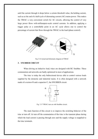 until the current through it drops below a certain threshold value, the holding current,
such as at the end of a half-cycle of alternating current (AC) mains power. This makes
the TRIAC a very convenient switch for AC circuits, allowing the control of very
large power flows with milliampere-scale control currents. In addition, applying a
trigger pulse at a controllable point in an AC cycle allows one to control the
percentage of current that flows through the TRIAC to the load (phase control).
Fig 3.16 Actual and Schematic diagram of TRIAC
3. SNUBBER CIRCUIT
When driving an inductive load, triacs are designed with RC Snubber. These
commutation aid networks are badly optimized in most of applications
The triac is today the only bidirectional device able to control various loads
supplied by the domestic and industrial mains. It is often designed with a network
made of a resistor R and a capacitor C, the SNUBBER circuit.
Fig. 3.17 TRIAC turn on with Snubber circuit.
The main function of this circuit is to improve the switching behavior of the
triac at turn off. At turn off the commutation of the triac is the transient phase during
which the load current is passing through zero and the supply voltage is reapplied to
the triac terminals.
 