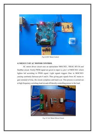 Fig 4.4 DC Motor Control
4.3 RESULT OF AC MOTOR CONTROL
AC motor driver circuit uses an optoisolator MOC3021, TRIAC BT136 and
Snubber circuit. Firstly PWM signal are given to input i.e. pin 1 of MOC3021 which
lighten led according to PWM signal. Light signals triggers Diac in MOC3021
causing continuity between pin 4 and 6. Thus giving gate signals from AC mains to
gate terminal of triac, the circuit completes and load is on. This process is carried out
at high frequency switching load on and off thereby controlling power to the load.
Fig. 4.5 AC Motor Driver Circuit
 