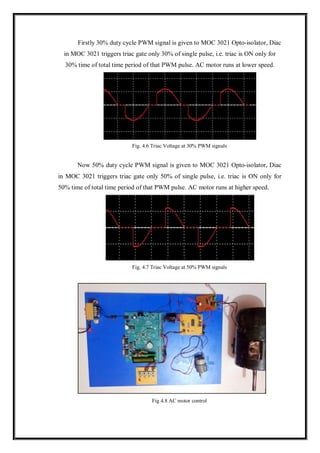 Firstly 30% duty cycle PWM signal is given to MOC 3021 Opto-isolator, Diac
in MOC 3021 triggers triac gate only 30% of single pulse, i.e. triac is ON only for
30% time of total time period of that PWM pulse. AC motor runs at lower speed.
Fig. 4.6 Triac Voltage at 30% PWM signals
Now 50% duty cycle PWM signal is given to MOC 3021 Opto-isolator, Diac
in MOC 3021 triggers triac gate only 50% of single pulse, i.e. triac is ON only for
50% time of total time period of that PWM pulse. AC motor runs at higher speed.
Fig. 4.7 Triac Voltage at 50% PWM signals
Fig 4.8 AC motor control
 