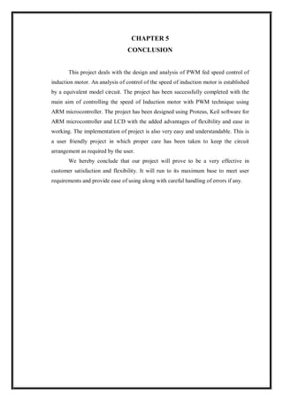 CHAPTER 5
CONCLUSION
This project deals with the design and analysis of PWM fed speed control of
induction motor. An analysis of control of the speed of induction motor is established
by a equivalent model circuit. The project has been successfully completed with the
main aim of controlling the speed of Induction motor with PWM technique using
ARM microcontroller. The project has been designed using Proteus, Keil software for
ARM microcontroller and LCD with the added advantages of flexibility and ease in
working. The implementation of project is also very easy and understandable. This is
a user friendly project in which proper care has been taken to keep the circuit
arrangement as required by the user.
We hereby conclude that our project will prove to be a very effective in
customer satisfaction and flexibility. It will run to its maximum base to meet user
requirements and provide ease of using along with careful handling of errors if any.
 