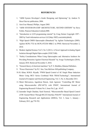 REFERENCES
1. “ARM System Developer’s Guide Designing and Optimizing” by Andrew N.
Sloss Elsevier publication, 2004.
2. Arm User Manual, Phillips, August 2005.
3. “ARM SYSTEM-ON-CHIP ARCHITECTURE, SECOND EDITION” by Steve
Furber, Pearson Education Limited,2000.
4. “Introduction to LCD programming tutorial” by Craig Steiner Copyright 1997 -
2005 by Vault information services LLC(http://8052.com/tutlcd.phtml).
5. “High Speed CMOS Optocoupler (Datasheet)” by Agilent Technologies (2005).
Agilent HCPL-7723 & HCPL-072350 MBd 2 ns PWD. Retrieved November 2,
2010.
6. Modern Applied Science Vol 5, No 3 (2011). A Novel Approach toAnalog Signal
Isolation through Digital Opto-coupler (YOUTAB).
7. “Safety Considerations When Using Optocouplers and Alternative Isolators for
Providing Protection Against Electrical Hazards” by Avago Technologies (2010),
January 2010. Retrieved November 5, 2010.
8. “General theory of electrical machines” by P. S. Bimbhra, Khanna Publishers.
9. “Power Electronics” by P.C. Sen, Tata McGraw Hill publishing Company.
10. R. Khan, M.M.S. Riyadh, “PWM Speed Control of AC Single Phase Induction
Motor Using MCU Series Combined With TRIACTechnology”, International
Journal of Computer and Electrical Engineering, Vol. 3, No. 6, December 2011.
11. Shruti Shrivastava, Jageshwar Rawat, Amit Agrawal, “Controlling DC Motor
using Microcontroller (PIC16F72) with PWM”, International Journal of
Engineering Research Volume No.1, Issue No.2, pp : 45-47.
12. Jeetender Singh Chauhan, Sunil Semwal, “Microcontroller Based Speed Control
of DC Geared Motor Through RS-232 Interface With PC” International Journal of
Engineering Research and Applications (IJERA), Vol. 3, Issue 1, January -
February 2013, pp.778-783.
 