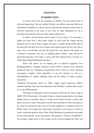 CHAPTER 1
INTRODUCTION
AC motors have been the workhorse of industry since the earliest days of
electrical engineering. They are reliable, efficient, cost-effective and need little or no
maintenance. In addition, ac motors such as induction and reluctance motors need no
electrical connection to the rotor, so can easily be made flameproof for use in
hazardous environments such as in mines, petrol refineries, etc.
In order to provide proper speed control of an ac motor, it is necessary to
supply the motor with a three phase supply of which both the voltage and the
frequency can be varied. Such a supply will create a variable speed rotating field in
the stator that will allow the rotor to rotate at the required speed with low slip. This ac
motor drive can efficiently provide full torque from zero speed to full speed, can
overspeed if necessary, and can, by changing phase rotation, easily provide bi-
directional operation of the motor. A drive with these characteristics is known as a
PWM (Pulse Width Modulated) motor drive.
Drives and motors are an integral part of industrial equipment from
packaging,robotics, computer numerical control (CNC), machine tools, industrial
pumps,and fans, etc. Designing next-generation drive systems to lower operating
costsrequires complex control algorithms at very low latencies as well as a
flexibleplatform to support changing needs and the ability to design multiple-
axissystems.
Traditional drivesystems based on ASICs, digital signal processors (DSPs),
andmicrocontroller units lack the performance and flexibility to address these needs.
So we use ARM controller.
The project is designed to control the speed of a DC and AC motor using an
ARM7 LPC2148 processor. The speed of motor is directly proportional to the voltage
applied across its terminals. Hence, if voltage across motor terminal is varied, then
speed can also be varied. This project uses the above principle to control the speed of
the motor by varying the duty cycle of the pulse applied to it, popularly known as
PWM control. The project uses input button interfaced to the processor, which are
used to control the speed of motor. Pulse Width Modulation is generated at the output
by the microcontroller as per the program. The program is written in Embedded C.
The average voltage given or the average current flowing through the motor will
 