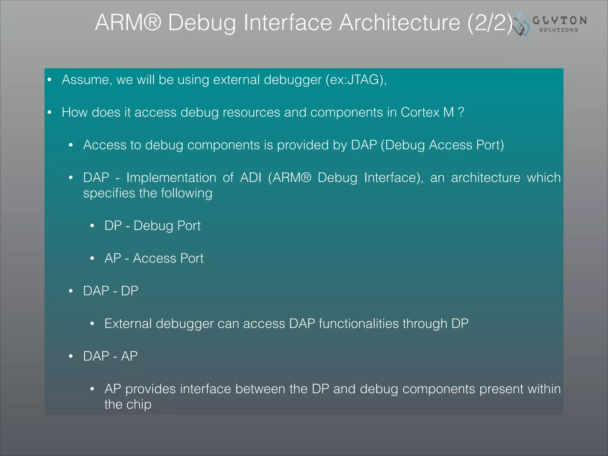 ARM® Debug Interface Architecture (2/2)
• Assume, we will be using external debugger (ex:JTAG),
• How does it access debug resources and components in Cortex M ?
• Access to debug components is provided by DAP (Debug Access Port)
• DAP - Implementation of ADI (ARM® Debug Interface), an architecture which
speciﬁes the following
• DP - Debug Port
• AP - Access Port
• DAP - DP
• External debugger can access DAP functionalities through DP
• DAP - AP
• AP provides interface between the DP and debug components present within
the chip
 