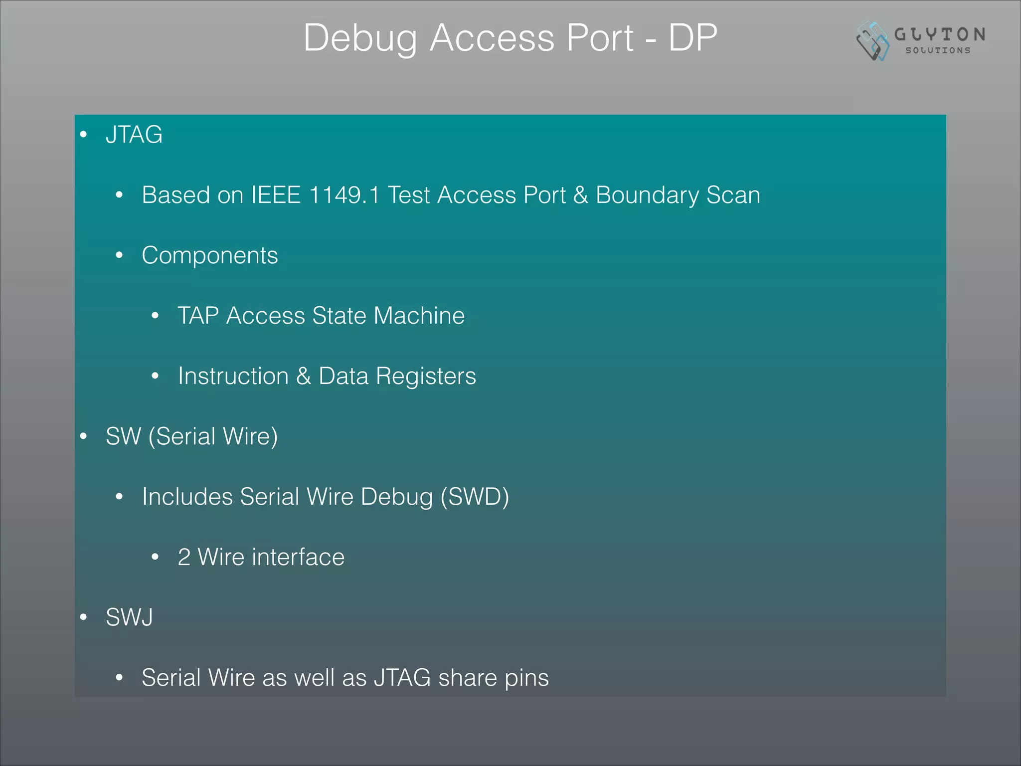 Debug Access Port - DP
• JTAG
• Based on IEEE 1149.1 Test Access Port & Boundary Scan
• Components
• TAP Access State Machine
• Instruction & Data Registers
• SW (Serial Wire)
• Includes Serial Wire Debug (SWD)
• 2 Wire interface
• SWJ
• Serial Wire as well as JTAG share pins
 