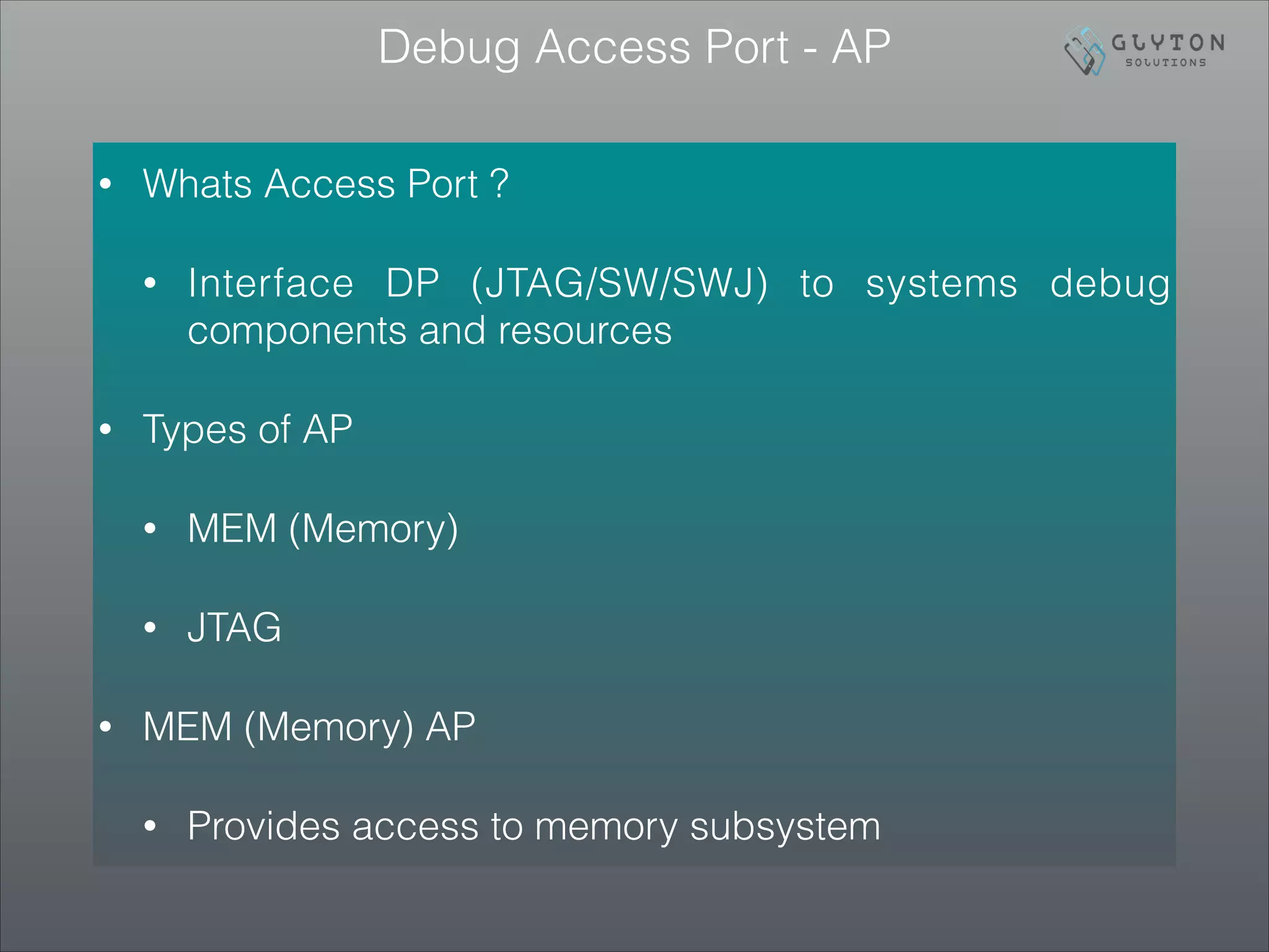 Debug Access Port - AP
• Whats Access Port ?
• Interface DP (JTAG/SW/SWJ) to systems debug
components and resources
• Types of AP
• MEM (Memory)
• JTAG
• MEM (Memory) AP
• Provides access to memory subsystem
 