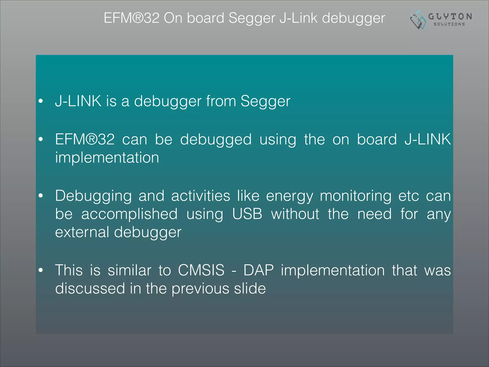 EFM®32 On board Segger J-Link debugger
• J-LINK is a debugger from Segger
• EFM®32 can be debugged using the on board J-LINK
implementation
• Debugging and activities like energy monitoring etc can
be accomplished using USB without the need for any
external debugger
• This is similar to CMSIS - DAP implementation that was
discussed in the previous slide
 