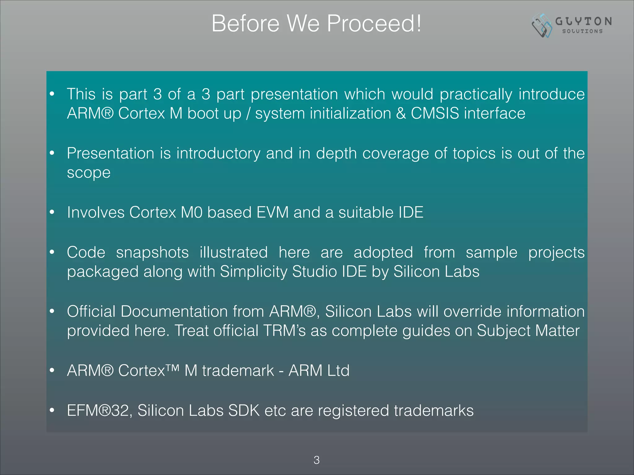 Before We Proceed!
• This is part 3 of a 3 part presentation which would practically introduce
ARM® Cortex M boot up / system initialization & CMSIS interface
• Presentation is introductory and in depth coverage of topics is out of the
scope
• Involves Cortex M0 based EVM and a suitable IDE
• Code snapshots illustrated here are adopted from sample projects
packaged along with Simplicity Studio IDE by Silicon Labs
• Ofﬁcial Documentation from ARM®, Silicon Labs will override information
provided here. Treat ofﬁcial TRM’s as complete guides on Subject Matter
• ARM® Cortex™ M trademark - ARM Ltd
• EFM®32, Silicon Labs SDK etc are registered trademarks
!3
 