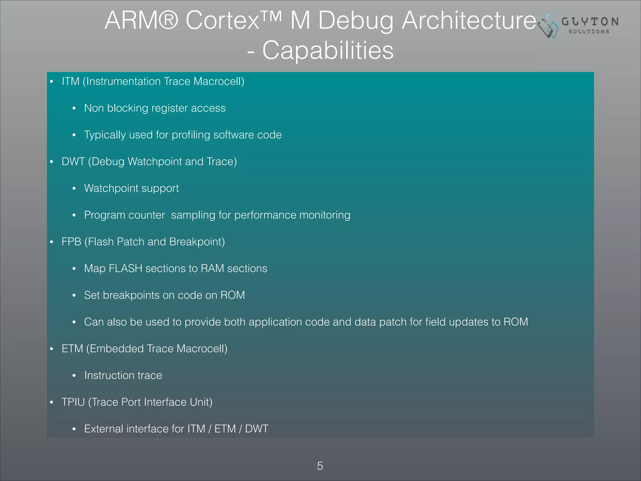 • ITM (Instrumentation Trace Macrocell)
• Non blocking register access
• Typically used for proﬁling software code
• DWT (Debug Watchpoint and Trace)
• Watchpoint support
• Program counter sampling for performance monitoring
• FPB (Flash Patch and Breakpoint)
• Map FLASH sections to RAM sections
• Set breakpoints on code on ROM
• Can also be used to provide both application code and data patch for ﬁeld updates to ROM
• ETM (Embedded Trace Macrocell)
• Instruction trace
• TPIU (Trace Port Interface Unit)
• External interface for ITM / ETM / DWT
!5
ARM® Cortex™ M Debug Architecture
- Capabilities
 
