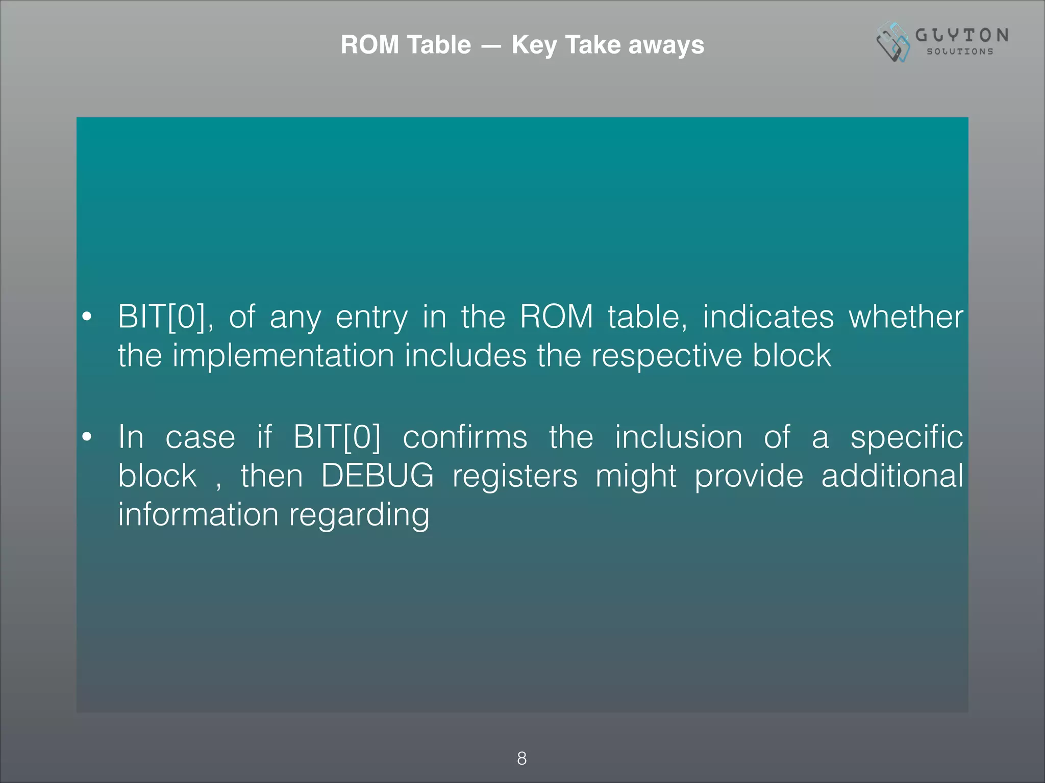 • BIT[0], of any entry in the ROM table, indicates whether
the implementation includes the respective block
• In case if BIT[0] conﬁrms the inclusion of a speciﬁc
block , then DEBUG registers might provide additional
information regarding
!8
ROM Table — Key Take aways
 
