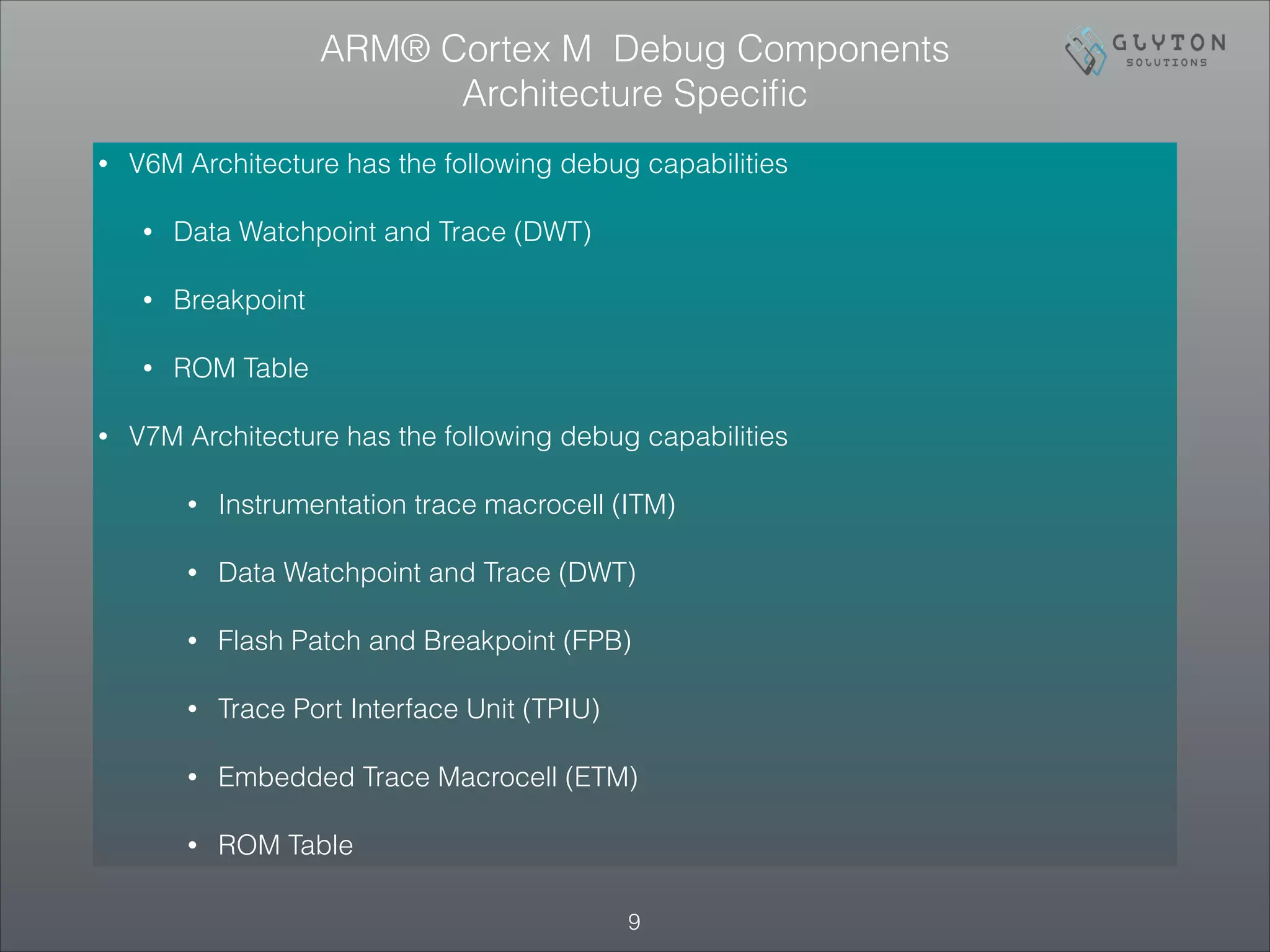 • V6M Architecture has the following debug capabilities
• Data Watchpoint and Trace (DWT)
• Breakpoint
• ROM Table
• V7M Architecture has the following debug capabilities
• Instrumentation trace macrocell (ITM)
• Data Watchpoint and Trace (DWT)
• Flash Patch and Breakpoint (FPB)
• Trace Port Interface Unit (TPIU)
• Embedded Trace Macrocell (ETM)
• ROM Table
!9
ARM® Cortex M Debug Components
Architecture Speciﬁc
 
