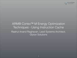 ARM® Cortex™ M Energy Optimization 
Techniques - Using Instruction Cache 
Raahul Anand Raghavan, Lead Systems Architect, 
Glyton Solutions 
!1 
 