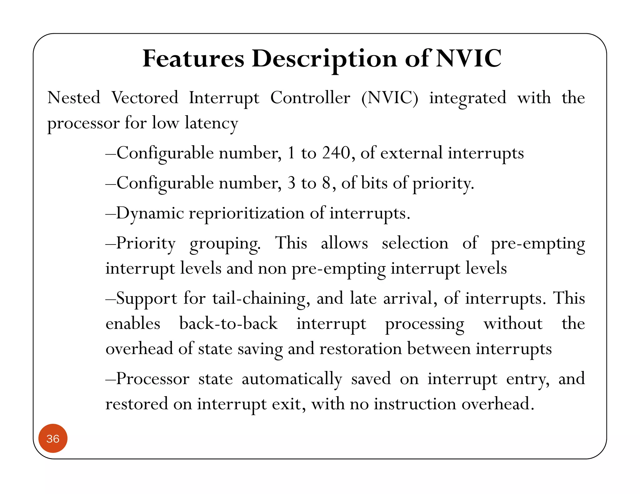 Features Description of NVIC N d V d I C ll (NVIC) d h hNested Vectored Interrupt Controller (NVIC) integrated with the processor for low latency Configurable number 1 to 240 of external interrupts–Configurable number, 1 to 240, of external interrupts –Configurable number, 3 to 8, of bits of priority. –Dynamic reprioritization of interruptsDynamic reprioritization of interrupts. –Priority grouping. This allows selection of pre-empting interrupt levels and non pre-empting interrupt levelsp p p g p –Support for tail-chaining, and late arrival, of interrupts. This enables back-to-back interrupt processing without the overhead of state saving and restoration between interrupts –Processor state automatically saved on interrupt entry, and restored on interrupt exit with no instruction overhead 36 restored on interrupt exit, with no instruction overhead. 