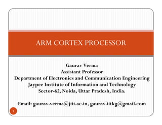 ARM CORTEX PROCESSOR
Gaurav Verma
A i P fAssistant Professor
Department of Electronics and Communication Engineering
Jaypee Institute of Information and TechnologyJ yp gy
Sector-62, Noida, Uttar Pradesh, India.
il @jii i ii k @ il
1
Email: gaurav.verma@jiit.ac.in, gaurav.iitkg@gmail.com
 