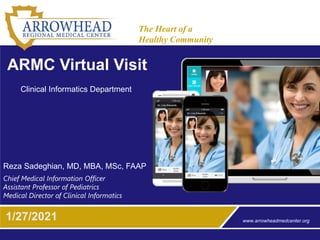 www.arrowheadmedcenter.org
The Heart of a
Healthy Community
1/27/2021
ARMC Virtual Visit
Reza Sadeghian, MD, MBA, MSc, FAAP
Chief Medical Information Officer
Assistant Professor of Pediatrics
Medical Director of Clinical Informatics
Clinical Informatics Department
 